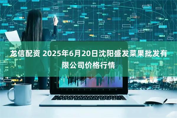 龙信配资 2025年6月20日沈阳盛发菜果批发有限公司价格行情