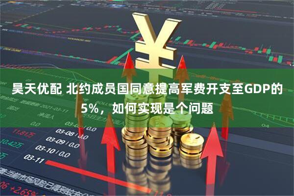 昊天优配 北约成员国同意提高军费开支至GDP的5%，如何实现是个问题