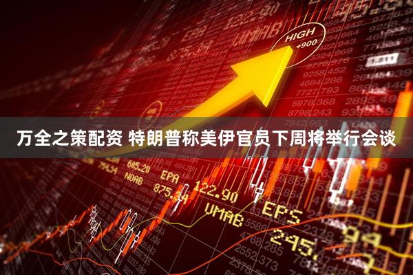 万全之策配资 特朗普称美伊官员下周将举行会谈