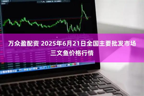 万众盈配资 2025年6月21日全国主要批发市场三文鱼价格行情