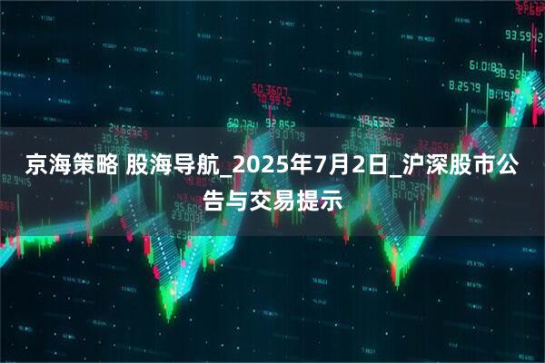 京海策略 股海导航_2025年7月2日_沪深股市公告与交易提示