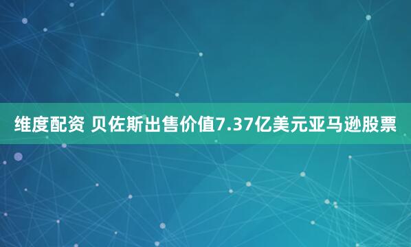 维度配资 贝佐斯出售价值7.37亿美元亚马逊股票