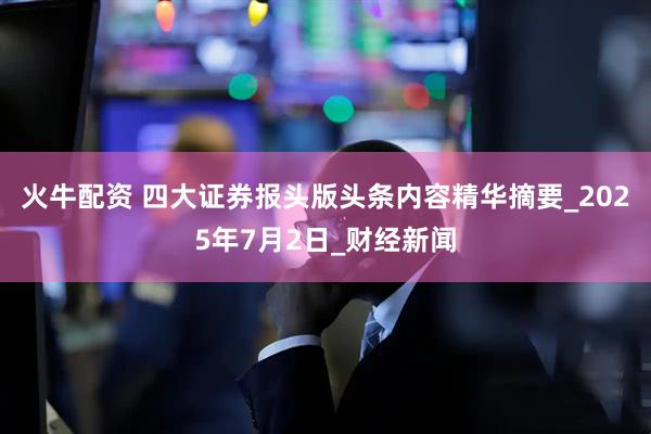 火牛配资 四大证券报头版头条内容精华摘要_2025年7月2日_财经新闻