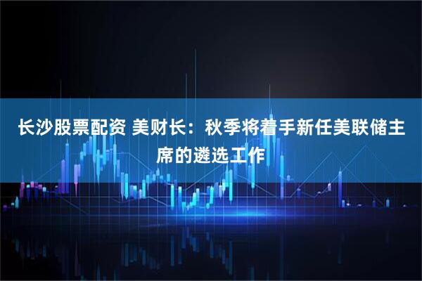 长沙股票配资 美财长：秋季将着手新任美联储主席的遴选工作