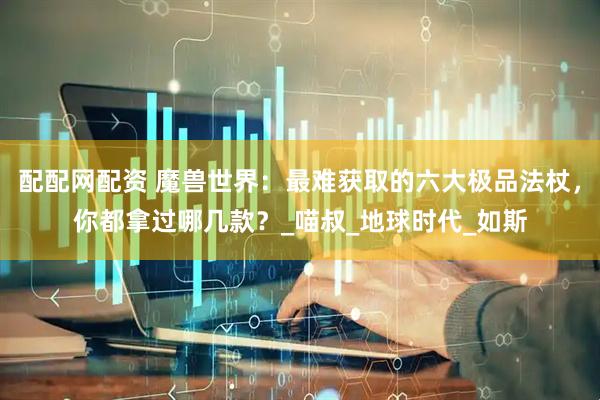 配配网配资 魔兽世界：最难获取的六大极品法杖，你都拿过哪几款？_喵叔_地球时代_如斯