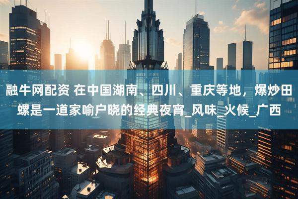 融牛网配资 在中国湖南、四川、重庆等地，爆炒田螺是一道家喻户晓的经典夜宵_风味_火候_广西