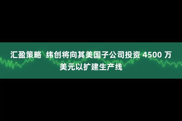 汇盈策略  纬创将向其美国子公司投资 4500 万美元以扩建生产线