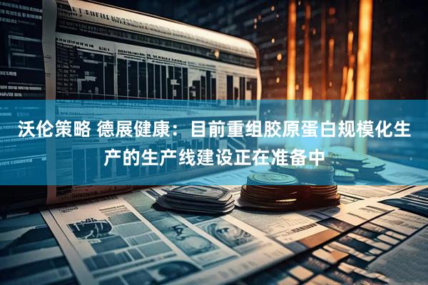 沃伦策略 德展健康：目前重组胶原蛋白规模化生产的生产线建设正在准备中