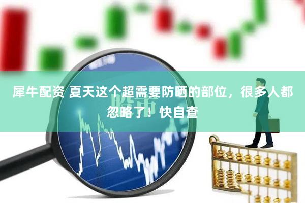 犀牛配资 夏天这个超需要防晒的部位，很多人都忽略了！快自查