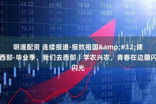 明道配资 连续报道·报效祖国&#32;建功西部·毕业季，我们去西部｜学农兴农，青春在边疆闪光