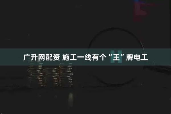 广升网配资 施工一线有个“王”牌电工