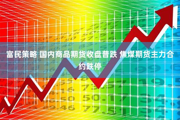 富民策略 国内商品期货收盘普跌 焦煤期货主力合约跌停
