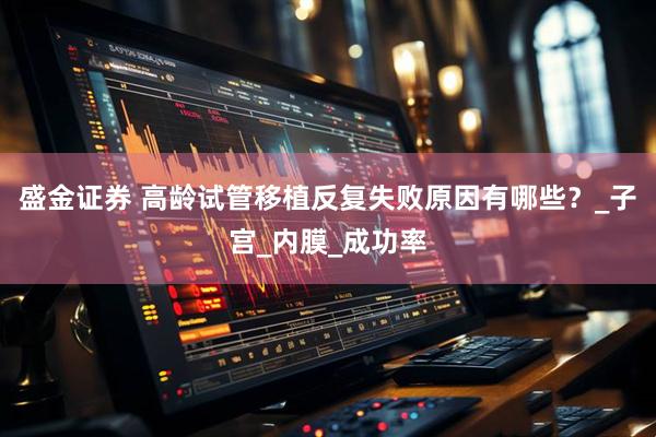 盛金证券 高龄试管移植反复失败原因有哪些？_子宫_内膜_成功率