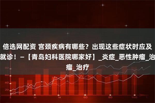 倍选网配资 宫颈疾病有哪些？出现这些症状时应及时就诊！—【青岛妇科医院哪家好】_炎症_恶性肿瘤_治疗