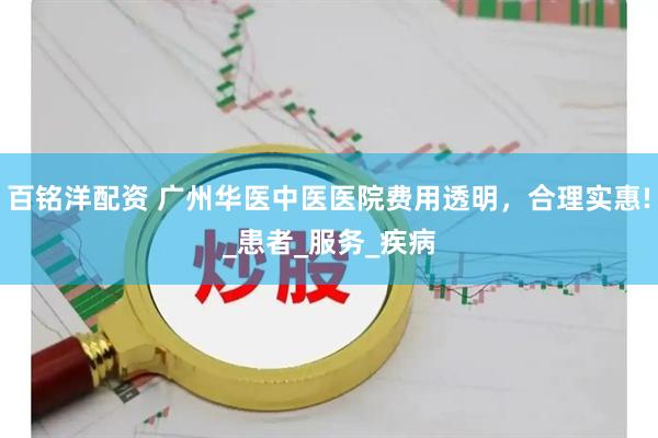 百铭洋配资 广州华医中医医院费用透明，合理实惠!_患者_服务_疾病