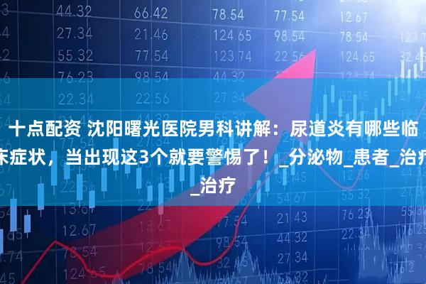 十点配资 沈阳曙光医院男科讲解：尿道炎有哪些临床症状，当出现这3个就要警惕了！_分泌物_患者_治疗