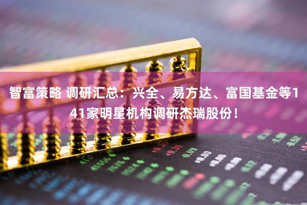 智富策略 调研汇总：兴全、易方达、富国基金等141家明星机构调研杰瑞股份！