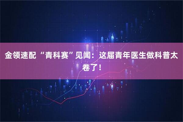 金领速配 “青科赛”见闻：这届青年医生做科普太卷了！